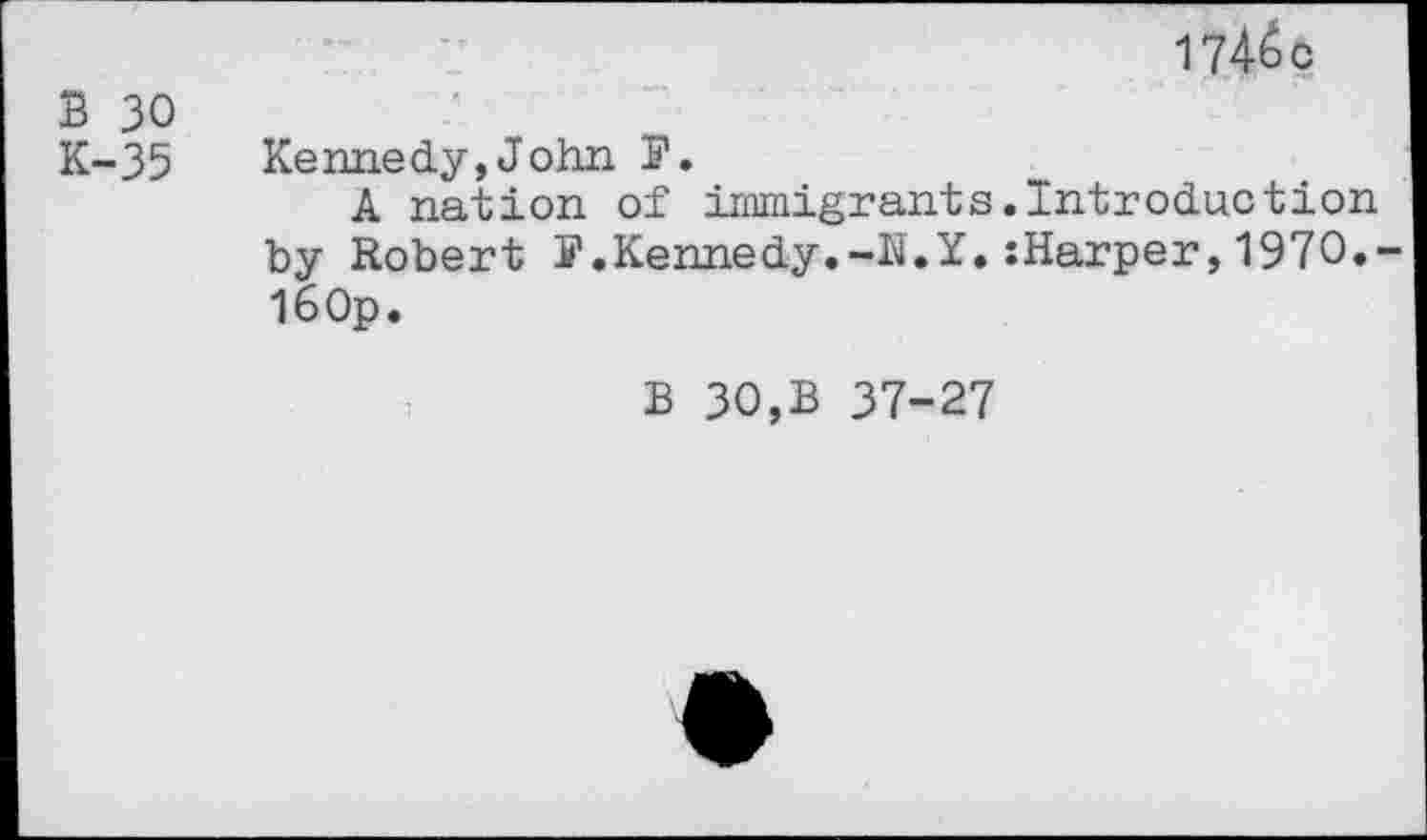 ﻿174^c
B 30
K-35 Kennedy,John P.
A nation of immigrants.Introduction by Robert S'.Kennedy.-N.Y. :Harper, 1970.-l60p.
B 30,B 37-27